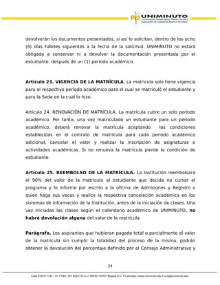 devolverán los documentos presentados, si así lo solicitan, dentro de los ocho
(8) días hábiles siguientes a la fecha de la solicitud. UNIMINUTO no estará
obligado a conservar ni a devolver la documentación presentada por el
estudiante, después de un (1) periodo académico.
Artículo 23. VIGENCIA DE LA MATRÍCULA. La matrícula solo tiene vigencia
para el respectivo período académico para el cual se matriculó el estudiante y
para la Sede en la cual lo hizo.
Artículo 24. RENOVACIÓN DE MATRÍCULA. La matrícula cubre un solo período
académico. Por tanto, una vez matriculado un estudiante para un período
académico, deberá renovar la matrícula aceptando las condiciones
establecidas en el contrato de matrícula para cada período académico
adicional, cancelar el valor y realizar la inscripción de asignaturas o
actividades académicas. Si no renueva la matrícula pierde la condición de
estudiante.
Artículo 25. REEMBOLSO DE LA MATRÍCULA. La Institución reembolsará
el 90% del valor de la matrícula al estudiante que decida no cursar el
programa y lo informe por escrito a la oficina de Admisiones y Registro o
quien haga sus veces y realice la respectiva cancelación académica en los
sistemas de información de la Institución, antes de la iniciación de clases. Una
vez iniciadas las clases según el calendario académico de UNIMINUTO, no
habrá devolución alguna del valor de la matrícula.
Parágrafo. Los aspirantes que hubieran pagado total o parcialmente el valor
de la matrícula sin cumplir la totalidad del proceso de la misma, podrán
obtener la devolución del porcentaje definido por el Consejo Administrativo y
24
 