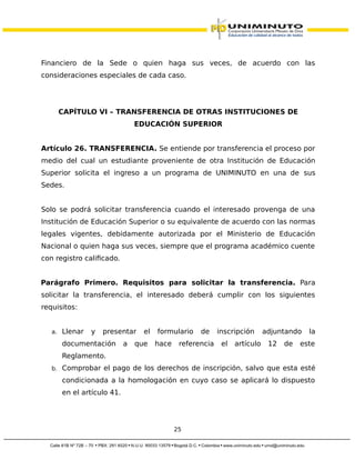 Financiero de la Sede o quien haga sus veces, de acuerdo con las
consideraciones especiales de cada caso.
CAPÍTULO VI – TRANSFERENCIA DE OTRAS INSTITUCIONES DE
EDUCACIÓN SUPERIOR
Artículo 26. TRANSFERENCIA. Se entiende por transferencia el proceso por
medio del cual un estudiante proveniente de otra Institución de Educación
Superior solicita el ingreso a un programa de UNIMINUTO en una de sus
Sedes.
Solo se podrá solicitar transferencia cuando el interesado provenga de una
Institución de Educación Superior o su equivalente de acuerdo con las normas
legales vigentes, debidamente autorizada por el Ministerio de Educación
Nacional o quien haga sus veces, siempre que el programa académico cuente
con registro calificado.
Parágrafo Primero. Requisitos para solicitar la transferencia. Para
solicitar la transferencia, el interesado deberá cumplir con los siguientes
requisitos:
a. Llenar y presentar el formulario de inscripción adjuntando la
documentación a que hace referencia el artículo 12 de este
Reglamento.
b. Comprobar el pago de los derechos de inscripción, salvo que esta esté
condicionada a la homologación en cuyo caso se aplicará lo dispuesto
en el artículo 41.
25
 
