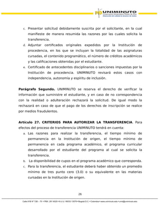 c. Presentar solicitud debidamente suscrita por el solicitante, en la cual
manifieste de manera resumida las razones por las cuales solicita la
transferencia.
d. Adjuntar certificados originales expedidos por la Institución de
procedencia, en los que se incluyan la totalidad de las asignaturas
cursadas, el contenido programático, el número de créditos académicos
y las calificaciones obtenidas por el estudiante.
e. Certificado de antecedentes disciplinarios o sanciones impuestas por la
Institución de procedencia. UNIMINUTO revisará estos casos con
independencia, autonomía y espíritu de inclusión.
Parágrafo Segundo. UNIMINUTO se reserva el derecho de verificar la
información que suministre el estudiante, y en caso de no correspondencia
con la realidad o adulteración rechazará la solicitud. De igual modo la
rechazará en caso de que el pago de los derechos de inscripción se realice
por medios fraudulentos.
Artículo 27. CRITERIOS PARA AUTORIZAR LA TRANSFERENCIA. Para
efectos del proceso de transferencia UNIMINUTO tendrá en cuenta:
a. Las razones para realizar la transferencia, el tiempo mínimo de
permanencia en la Institución de origen, el tiempo mínimo de
permanencia en cada programa académico, el programa curricular
desarrollado por el estudiante del programa al cual se solicita la
transferencia.
b. La disponibilidad de cupos en el programa académico que corresponda.
c. Para la transferencia, el estudiante deberá haber obtenido un promedio
mínimo de tres punto cero (3.0) o su equivalente en las materias
cursadas en la Institución de origen.
26
 