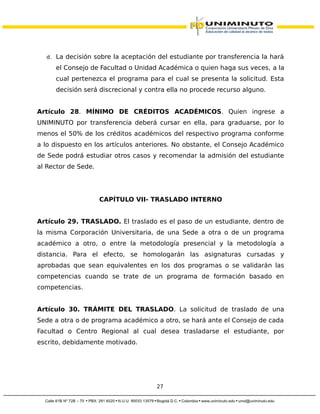 d. La decisión sobre la aceptación del estudiante por transferencia la hará
el Consejo de Facultad o Unidad Académica o quien haga sus veces, a la
cual pertenezca el programa para el cual se presenta la solicitud. Esta
decisión será discrecional y contra ella no procede recurso alguno.
Artículo 28. MÍNIMO DE CRÉDITOS ACADÉMICOS. Quien ingrese a
UNIMINUTO por transferencia deberá cursar en ella, para graduarse, por lo
menos el 50% de los créditos académicos del respectivo programa conforme
a lo dispuesto en los artículos anteriores. No obstante, el Consejo Académico
de Sede podrá estudiar otros casos y recomendar la admisión del estudiante
al Rector de Sede.
CAPÍTULO VII- TRASLADO INTERNO
Artículo 29. TRASLADO. El traslado es el paso de un estudiante, dentro de
la misma Corporación Universitaria, de una Sede a otra o de un programa
académico a otro, o entre la metodología presencial y la metodología a
distancia. Para el efecto, se homologarán las asignaturas cursadas y
aprobadas que sean equivalentes en los dos programas o se validarán las
competencias cuando se trate de un programa de formación basado en
competencias.
Artículo 30. TRÁMITE DEL TRASLADO. La solicitud de traslado de una
Sede a otra o de programa académico a otro, se hará ante el Consejo de cada
Facultad o Centro Regional al cual desea trasladarse el estudiante, por
escrito, debidamente motivado.
27
 