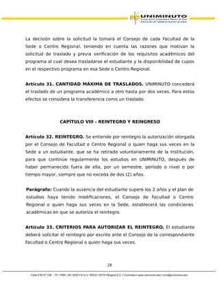 La decisión sobre la solicitud la tomará el Consejo de cada Facultad de la
Sede o Centro Regional, teniendo en cuenta las razones que motivan la
solicitud de traslado y previa verificación de los requisitos académicos del
programa al cual desea trasladarse el estudiante y la disponibilidad de cupos
en el respectivo programa en esa Sede o Centro Regional.
Artículo 31. CANTIDAD MÁXIMA DE TRASLADOS. UNIMINUTO concederá
el traslado de un programa académico a otro hasta por dos veces. Para estos
efectos se considera la transferencia como un traslado.
CAPÍTULO VIII - REINTEGRO Y REINGRESO
Artículo 32. REINTEGRO. Se entiende por reintegro la autorización otorgada
por el Consejo de Facultad o Centro Regional o quien haga sus veces en la
Sede a un estudiante, que se ha retirado voluntariamente de la Institución,
para que continúe regularmente los estudios en UNIMINUTO, después de
haber permanecido fuera de ella, por un semestre, período o nivel o por
tiempo mayor, siempre que no exceda de dos (2) años.
Parágrafo: Cuando la ausencia del estudiante supere los 2 años y el plan de
estudios haya tenido modificaciones, el Consejo de Facultad o Centro
Regional o quien haga sus veces en la Sede, establecerá las condiciones
académicas en que se autoriza el reintegro.
Artículo 33. CRITERIOS PARA AUTORIZAR EL REINTEGRO. El estudiante
deberá solicitar el reintegro por escrito ante el Consejo de la correspondiente
Facultad o Centro Regional o quien haga sus veces.
28
 