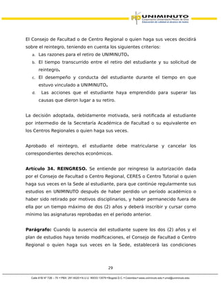 El Consejo de Facultad o de Centro Regional o quien haga sus veces decidirá
sobre el reintegro, teniendo en cuenta los siguientes criterios:
a. Las razones para el retiro de UNIMINUTO.
b. El tiempo transcurrido entre el retiro del estudiante y su solicitud de
reintegro.
c. El desempeño y conducta del estudiante durante el tiempo en que
estuvo vinculado a UNIMINUTO.
d. Las acciones que el estudiante haya emprendido para superar las
causas que dieron lugar a su retiro.
La decisión adoptada, debidamente motivada, será notificada al estudiante
por intermedio de la Secretaría Académica de Facultad o su equivalente en
los Centros Regionales o quien haga sus veces.
Aprobado el reintegro, el estudiante debe matricularse y cancelar los
correspondientes derechos económicos.
Artículo 34. REINGRESO. Se entiende por reingreso la autorización dada
por el Consejo de Facultad o Centro Regional, CERES o Centro Tutorial o quien
haga sus veces en la Sede al estudiante, para que continúe regularmente sus
estudios en UNIMINUTO después de haber perdido un período académico o
haber sido retirado por motivos disciplinarios, y haber permanecido fuera de
ella por un tiempo máximo de dos (2) años y deberá inscribir y cursar como
mínimo las asignaturas reprobadas en el periodo anterior.
Parágrafo: Cuando la ausencia del estudiante supere los dos (2) años y el
plan de estudios haya tenido modificaciones, el Consejo de Facultad o Centro
Regional o quien haga sus veces en la Sede, establecerá las condiciones
29
 