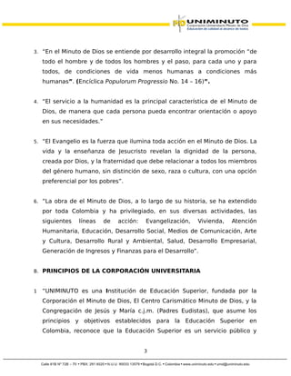 3. “En el Minuto de Dios se entiende por desarrollo integral la promoción “de
todo el hombre y de todos los hombres y el paso, para cada uno y para
todos, de condiciones de vida menos humanas a condiciones más
humanas”. (Encíclica Populorum Progressio No. 14 – 16)”.
4. “El servicio a la humanidad es la principal característica de el Minuto de
Dios, de manera que cada persona pueda encontrar orientación o apoyo
en sus necesidades.”
5. “El Evangelio es la fuerza que ilumina toda acción en el Minuto de Dios. La
vida y la enseñanza de Jesucristo revelan la dignidad de la persona,
creada por Dios, y la fraternidad que debe relacionar a todos los miembros
del género humano, sin distinción de sexo, raza o cultura, con una opción
preferencial por los pobres”.
6. “La obra de el Minuto de Dios, a lo largo de su historia, se ha extendido
por toda Colombia y ha privilegiado, en sus diversas actividades, las
siguientes líneas de acción: Evangelización, Vivienda, Atención
Humanitaria, Educación, Desarrollo Social, Medios de Comunicación, Arte
y Cultura, Desarrollo Rural y Ambiental, Salud, Desarrollo Empresarial,
Generación de Ingresos y Finanzas para el Desarrollo”.
B. PRINCIPIOS DE LA CORPORACIÓN UNIVERSITARIA
1 “UNIMINUTO es una Institución de Educación Superior, fundada por la
Corporación el Minuto de Dios, El Centro Carismático Minuto de Dios, y la
Congregación de Jesús y María c.j.m. (Padres Eudistas), que asume los
principios y objetivos establecidos para la Educación Superior en
Colombia, reconoce que la Educación Superior es un servicio público y
3
 