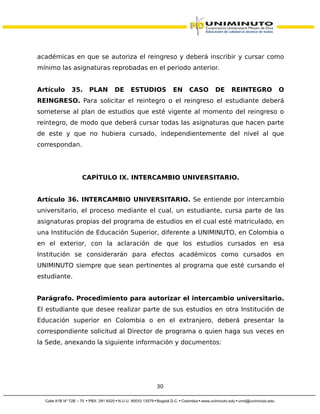 académicas en que se autoriza el reingreso y deberá inscribir y cursar como
mínimo las asignaturas reprobadas en el periodo anterior.
Artículo 35. PLAN DE ESTUDIOS EN CASO DE REINTEGRO O
REINGRESO. Para solicitar el reintegro o el reingreso el estudiante deberá
someterse al plan de estudios que esté vigente al momento del reingreso o
reintegro, de modo que deberá cursar todas las asignaturas que hacen parte
de este y que no hubiera cursado, independientemente del nivel al que
correspondan.
CAPÍTULO IX. INTERCAMBIO UNIVERSITARIO.
Artículo 36. INTERCAMBIO UNIVERSITARIO. Se entiende por intercambio
universitario, el proceso mediante el cual, un estudiante, cursa parte de las
asignaturas propias del programa de estudios en el cual esté matriculado, en
una Institución de Educación Superior, diferente a UNIMINUTO, en Colombia o
en el exterior, con la aclaración de que los estudios cursados en esa
Institución se considerarán para efectos académicos como cursados en
UNIMINUTO siempre que sean pertinentes al programa que esté cursando el
estudiante.
Parágrafo. Procedimiento para autorizar el intercambio universitario.
El estudiante que desee realizar parte de sus estudios en otra Institución de
Educación superior en Colombia o en el extranjero, deberá presentar la
correspondiente solicitud al Director de programa o quien haga sus veces en
la Sede, anexando la siguiente información y documentos:
30
 