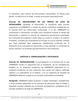 el estudiante, para efectos de intercambios estudiantiles. El tiempo para
decidir, se reducirá en la mitad, si existe tal acuerdo interinstitucional.
Artículo 38. OBLIGACIONES DE LAS PARTES EN CASO DE
INTERCAMBIO. Aprobado el intercambio, el estudiante debe inscribir
asignaturas en UNIMINUTO y cumplir las demás condiciones establecidas en
el acuerdo entre las instituciones involucradas. A su vez, UNIMINUTO se
compromete a mantenerlo vinculado como estudiante durante el tiempo del
intercambio, y registrar la nota de las asignaturas previamente autorizadas
por el Director de programa o quien haga sus veces en la Sede y su superior
inmediato cursadas por el estudiante en el lugar al cual se traslada, siempre
que haya aprobado tales asignaturas, debidamente certificado por la
institución en la cual realice el intercambio, y haya obtenido un certificado de
buena conducta en el tiempo que permaneció en esa institución.
CAPÍTULO X. HOMOLOGACIÓN Y SUFICIENCIA
Artículo 39. HOMOLOGACIÓN. La homologación es el proceso por el cual
UNIMINUTO verifica la adquisición por el estudiante, de las competencias
exigidas en un programa académico de UNIMINUTO adquiridas en un
programa académico de otra institución que cuente con registro calificado
vigente o su equivalente en el exterior, o en un programa de estudios de
UNIMINUTO diferente a aquel en el cual está matriculado el estudiante.
Parágrafo. UNIMINUTO podrá reconocer o validar contenidos, competencias
u otras similares adquiridas en los procesos de educación para el trabajo y
desarrollo humano validadas por el Director de Programa y aprobadas por el
Consejo Académico de Sede de UNIMINUTO.
32
 