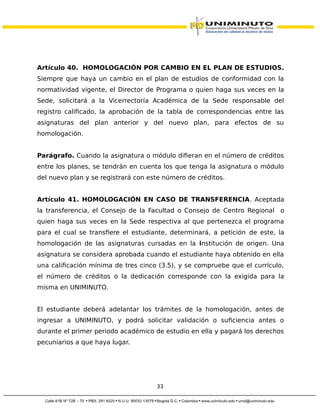Artículo 40. HOMOLOGACIÓN POR CAMBIO EN EL PLAN DE ESTUDIOS.
Siempre que haya un cambio en el plan de estudios de conformidad con la
normatividad vigente, el Director de Programa o quien haga sus veces en la
Sede, solicitará a la Vicerrectoría Académica de la Sede responsable del
registro calificado, la aprobación de la tabla de correspondencias entre las
asignaturas del plan anterior y del nuevo plan, para efectos de su
homologación.
Parágrafo. Cuando la asignatura o módulo difieran en el número de créditos
entre los planes, se tendrán en cuenta los que tenga la asignatura o módulo
del nuevo plan y se registrará con este número de créditos.
Artículo 41. HOMOLOGACIÓN EN CASO DE TRANSFERENCIA. Aceptada
la transferencia, el Consejo de la Facultad o Consejo de Centro Regional o
quien haga sus veces en la Sede respectiva al que pertenezca el programa
para el cual se transfiere el estudiante, determinará, a petición de este, la
homologación de las asignaturas cursadas en la institución de origen. Una
asignatura se considera aprobada cuando el estudiante haya obtenido en ella
una calificación mínima de tres cinco (3.5), y se compruebe que el currículo,
el número de créditos o la dedicación corresponde con la exigida para la
misma en UNIMINUTO.
El estudiante deberá adelantar los trámites de la homologación, antes de
ingresar a UNIMINUTO, y podrá solicitar validación o suficiencia antes o
durante el primer periodo académico de estudio en ella y pagará los derechos
pecuniarios a que haya lugar.
33
 