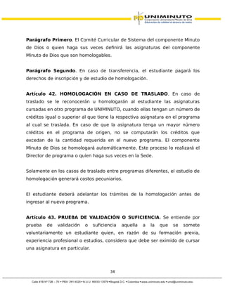 Parágrafo Primero. El Comité Curricular de Sistema del componente Minuto
de Dios o quien haga sus veces definirá las asignaturas del componente
Minuto de Dios que son homologables.
Parágrafo Segundo. En caso de transferencia, el estudiante pagará los
derechos de inscripción y de estudio de homologación.
Artículo 42. HOMOLOGACIÓN EN CASO DE TRASLADO. En caso de
traslado se le reconocerán u homologarán al estudiante las asignaturas
cursadas en otro programa de UNIMINUTO, cuando ellas tengan un número de
créditos igual o superior al que tiene la respectiva asignatura en el programa
al cual se traslada. En caso de que la asignatura tenga un mayor número
créditos en el programa de origen, no se computarán los créditos que
excedan de la cantidad requerida en el nuevo programa. El componente
Minuto de Dios se homologará automáticamente. Este proceso lo realizará el
Director de programa o quien haga sus veces en la Sede.
Solamente en los casos de traslado entre programas diferentes, el estudio de
homologación generará costos pecuniarios.
El estudiante deberá adelantar los trámites de la homologación antes de
ingresar al nuevo programa.
Artículo 43. PRUEBA DE VALIDACIÓN O SUFICIENCIA. Se entiende por
prueba de validación o suficiencia aquella a la que se somete
voluntariamente un estudiante quien, en razón de su formación previa,
experiencia profesional o estudios, considera que debe ser eximido de cursar
una asignatura en particular.
34
 