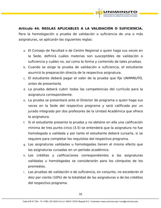 Artículo 44. REGLAS APLICABLES A LA VALIDACIÓN O SUFICIENCIA.
Para la homologación o prueba de validación o suficiencia de una o más
asignaturas, se aplicarán las siguientes reglas:
a. El Consejo de Facultad o de Centro Regional o quien haga sus veces en
la Sede, definirá cuáles materias son susceptibles de validación o
suficiencia y cuáles no, así como la forma y contenido de tales pruebas.
b. Cuando se exige la prueba de validación o suficiencia, el estudiante
asumirá la preparación directa de la respectiva asignatura.
c. El estudiante deberá pagar el valor de la prueba que fije UNIMINUTO,
antes de presentarla.
d. La prueba deberá cubrir todas las competencias del currículo para la
asignatura correspondiente.
e. La prueba se presentará ante el Director de programa o quien haga sus
veces en la Sede del respectivo programa y será calificada por un
jurado integrado por dos profesores de la Unidad Académica que ofrece
la asignatura.
f. Si el estudiante presenta la prueba y no obtiene en ella una calificación
mínima de tres punto cinco (3.5) se entenderá que la asignatura no fue
homologada o validada y por tanto el estudiante deberá cursarla, si se
requiere para completar los requisitos del respectivo programa.
g. Las asignaturas validadas u homologadas tienen el mismo efecto que
las asignaturas cursadas en un período académico.
h. Los créditos y calificaciones correspondientes a las asignaturas
validadas u homologadas se considerarán para los cómputos de los
promedios.
i. Las pruebas de validación o de suficiencia, en conjunto, no excederán el
diez por ciento (10%) de la totalidad de las asignaturas o de los créditos
del respectivo programa.
35
 