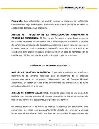 Parágrafo. Los estudiantes no podrán aspirar a procesos de suficiencia
cuando se les haya homologado el cincuenta por ciento (50%) de los créditos
académicos del respectivo programa.
Artículo 45. REGISTRO DE LA HOMOLOGACIÓN, VALIDACIÓN O
PRUEBA DE SUFICIENCIA. El Director del Programa o quien haga las veces
en la Sede reportará los resultados de la homologación, validación o prueba
de suficiencia aprobada a la Secretaria Académica o quien haga sus veces en
la Sede, para la correspondiente actualización de la historia académica del
estudiante. Este proceso quedará evidenciado en un acta de homologación la
cual la suscribirá el estudiante y se le entregará copia de la misma.
CAPÍTULO XI - REGIMEN ACADÉMICO
Artículo 46. PERÍODO ACADÉMICO. El período académico es el número
determinado de semanas requerido para el desarrollo de los créditos
establecidos para un programa, determinado por el Consejo General
Académico. El Rector de cada Sede determinará los cronogramas de cada
período académico en la misma.
Artículo 47. CRÉDITO ACADÉMICO. El crédito académico es una unidad de
medida que permite calcular el número promedio de horas semanales de
trabajo académico del estudiante, por período académico.
Un crédito equivale a 48 horas de trabajo académico del estudiante, que
comprende las horas con acompañamiento directo del profesor y demás
horas que el estudiante deba emplear en actividades independientes de
36
 