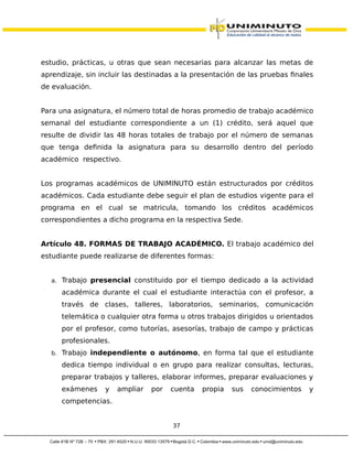 estudio, prácticas, u otras que sean necesarias para alcanzar las metas de
aprendizaje, sin incluir las destinadas a la presentación de las pruebas finales
de evaluación.
Para una asignatura, el número total de horas promedio de trabajo académico
semanal del estudiante correspondiente a un (1) crédito, será aquel que
resulte de dividir las 48 horas totales de trabajo por el número de semanas
que tenga definida la asignatura para su desarrollo dentro del período
académico respectivo.
Los programas académicos de UNIMINUTO están estructurados por créditos
académicos. Cada estudiante debe seguir el plan de estudios vigente para el
programa en el cual se matricula, tomando los créditos académicos
correspondientes a dicho programa en la respectiva Sede.
Artículo 48. FORMAS DE TRABAJO ACADÉMICO. El trabajo académico del
estudiante puede realizarse de diferentes formas:
a. Trabajo presencial constituido por el tiempo dedicado a la actividad
académica durante el cual el estudiante interactúa con el profesor, a
través de clases, talleres, laboratorios, seminarios, comunicación
telemática o cualquier otra forma u otros trabajos dirigidos u orientados
por el profesor, como tutorías, asesorías, trabajo de campo y prácticas
profesionales.
b. Trabajo independiente o autónomo, en forma tal que el estudiante
dedica tiempo individual o en grupo para realizar consultas, lecturas,
preparar trabajos y talleres, elaborar informes, preparar evaluaciones y
exámenes y ampliar por cuenta propia sus conocimientos y
competencias.
37
 