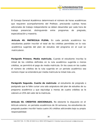 El Consejo General Académico determinará el número de horas académicas
que requieren acompañamiento del Profesor, precisando cuántas horas
adicionales de trabajo independiente se deben desarrollar por cada hora de
trabajo presencial, distinguiendo entre programas de pregrado,
especialización y maestría.
Artículo 49. MATRÍCULA PLENA. En cada período académico los
estudiantes podrán inscribir el total de los créditos permitidos en la ruta
académica sugerida del plan de estudios del programa en el cual se
matricularon.
Parágrafo Primero. Media matrícula. Cuando el estudiante inscriba la
mitad de los créditos definidos en la ruta académica sugerida o menos
créditos, se permitirá el pago de media matrícula. En los casos en los cuales
el número de créditos de la ruta sugerida en un periodo académico sea
número impar se entenderá por media matricula la mitad más uno.
Parágrafo Segundo. Cuarto de matrícula: al estudiante de pregrado o
postgrado que le falte cursar una sola asignatura del plan de estudios de su
programa académico y que equivalga a menos de cuatro créditos se le
cobrará un 25% del valor de la matrícula.
Artículo 50. CRÉDITOS ADICIONALES. No obstante lo dispuesto en el
Artículo anterior, en periodos académicos de 16 semanas, los estudiantes de
pregrado pueden inscribir hasta cuatro (4) créditos adicionales bajo su propia
responsabilidad.
38
 