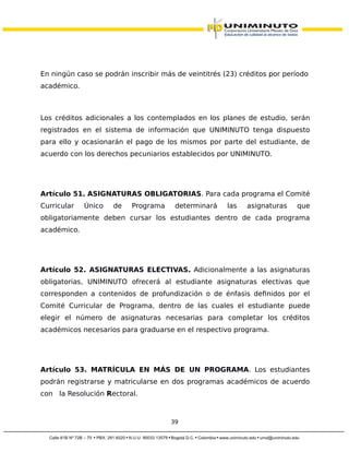 En ningún caso se podrán inscribir más de veintitrés (23) créditos por período
académico.
Los créditos adicionales a los contemplados en los planes de estudio, serán
registrados en el sistema de información que UNIMINUTO tenga dispuesto
para ello y ocasionarán el pago de los mismos por parte del estudiante, de
acuerdo con los derechos pecuniarios establecidos por UNIMINUTO.
Artículo 51. ASIGNATURAS OBLIGATORIAS. Para cada programa el Comité
Curricular Único de Programa determinará las asignaturas que
obligatoriamente deben cursar los estudiantes dentro de cada programa
académico.
Artículo 52. ASIGNATURAS ELECTIVAS. Adicionalmente a las asignaturas
obligatorias, UNIMINUTO ofrecerá al estudiante asignaturas electivas que
corresponden a contenidos de profundización o de énfasis definidos por el
Comité Curricular de Programa, dentro de las cuales el estudiante puede
elegir el número de asignaturas necesarias para completar los créditos
académicos necesarios para graduarse en el respectivo programa.
Artículo 53. MATRÍCULA EN MÁS DE UN PROGRAMA. Los estudiantes
podrán registrarse y matricularse en dos programas académicos de acuerdo
con la Resolución Rectoral.
39
 