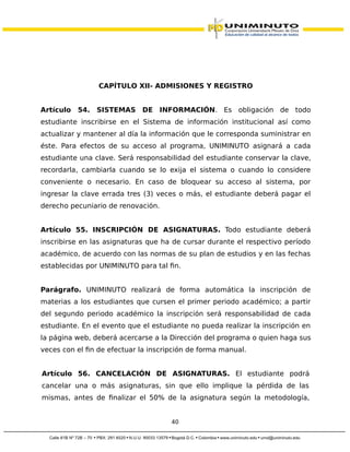 CAPÍTULO XII- ADMISIONES Y REGISTRO
Artículo 54. SISTEMAS DE INFORMACIÓN. Es obligación de todo
estudiante inscribirse en el Sistema de información institucional así como
actualizar y mantener al día la información que le corresponda suministrar en
éste. Para efectos de su acceso al programa, UNIMINUTO asignará a cada
estudiante una clave. Será responsabilidad del estudiante conservar la clave,
recordarla, cambiarla cuando se lo exija el sistema o cuando lo considere
conveniente o necesario. En caso de bloquear su acceso al sistema, por
ingresar la clave errada tres (3) veces o más, el estudiante deberá pagar el
derecho pecuniario de renovación.
Artículo 55. INSCRIPCIÓN DE ASIGNATURAS. Todo estudiante deberá
inscribirse en las asignaturas que ha de cursar durante el respectivo período
académico, de acuerdo con las normas de su plan de estudios y en las fechas
establecidas por UNIMINUTO para tal fin.
Parágrafo. UNIMINUTO realizará de forma automática la inscripción de
materias a los estudiantes que cursen el primer periodo académico; a partir
del segundo periodo académico la inscripción será responsabilidad de cada
estudiante. En el evento que el estudiante no pueda realizar la inscripción en
la página web, deberá acercarse a la Dirección del programa o quien haga sus
veces con el fin de efectuar la inscripción de forma manual.
Artículo 56. CANCELACIÓN DE ASIGNATURAS. El estudiante podrá
cancelar una o más asignaturas, sin que ello implique la pérdida de las
mismas, antes de finalizar el 50% de la asignatura según la metodología,
40
 