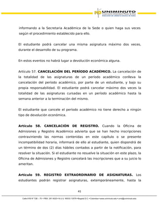 informando a la Secretaria Académica de la Sede o quien haga sus veces
según el procedimiento establecido para ello.
El estudiante podrá cancelar una misma asignatura máximo dos veces,
durante el desarrollo de su programa.
En estos eventos no habrá lugar a devolución económica alguna.
Artículo 57. CANCELACIÓN DEL PERÍODO ACADÉMICO. La cancelación de
la totalidad de las asignaturas de un período académico conlleva la
cancelación del período académico, por parte de un estudiante, y bajo su
propia responsabilidad. El estudiante podrá cancelar máximo dos veces la
totalidad de las asignaturas cursadas en un período académico hasta la
semana anterior a la terminación del mismo.
El estudiante que cancele el período académico no tiene derecho a ningún
tipo de devolución económica.
Artículo 58. CANCELACIÓN DE REGISTRO. Cuando la Oficina de
Admisiones y Registro Académico advierta que se han hecho inscripciones
contraviniendo las normas contenidas en este capítulo o se presente
incompatibilidad horaria, informará de ello al estudiante, quien dispondrá de
un término de dos (2) días hábiles contados a partir de la notificación, para
resolver la situación. Si el estudiante no resuelve la situación en este plazo, la
Oficina de Admisiones y Registro cancelará las inscripciones que a su juicio lo
ameritan.
Artículo 59. REGISTRO EXTRAORDINARIO DE ASIGNATURAS. Los
estudiantes podrán registrar asignaturas, extemporáneamente, hasta la
41
 
