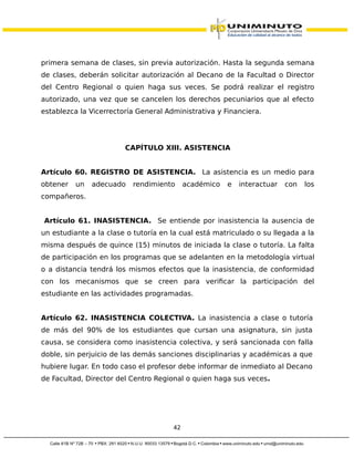 primera semana de clases, sin previa autorización. Hasta la segunda semana
de clases, deberán solicitar autorización al Decano de la Facultad o Director
del Centro Regional o quien haga sus veces. Se podrá realizar el registro
autorizado, una vez que se cancelen los derechos pecuniarios que al efecto
establezca la Vicerrectoría General Administrativa y Financiera.
CAPÍTULO XIII. ASISTENCIA
Artículo 60. REGISTRO DE ASISTENCIA. La asistencia es un medio para
obtener un adecuado rendimiento académico e interactuar con los
compañeros.
Artículo 61. INASISTENCIA. Se entiende por inasistencia la ausencia de
un estudiante a la clase o tutoría en la cual está matriculado o su llegada a la
misma después de quince (15) minutos de iniciada la clase o tutoría. La falta
de participación en los programas que se adelanten en la metodología virtual
o a distancia tendrá los mismos efectos que la inasistencia, de conformidad
con los mecanismos que se creen para verificar la participación del
estudiante en las actividades programadas.
Artículo 62. INASISTENCIA COLECTIVA. La inasistencia a clase o tutoría
de más del 90% de los estudiantes que cursan una asignatura, sin justa
causa, se considera como inasistencia colectiva, y será sancionada con falla
doble, sin perjuicio de las demás sanciones disciplinarias y académicas a que
hubiere lugar. En todo caso el profesor debe informar de inmediato al Decano
de Facultad, Director del Centro Regional o quien haga sus veces.
42
 