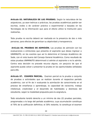 Artículo 65. NATURALEZA DE LAS PRUEBAS. Según la naturaleza de las
asignaturas, ya sean teóricas o prácticas, las pruebas académicas podrán ser
escritas, orales o de carácter práctico o experimental o basadas en las
Tecnologías de la Información que para el efecto utilice la Institución para
realizarlas.
Toda prueba no escrita deberá ser realizada en la presencia de dos o más
personas, para efectos de garantizar su objetividad y transparencia.
Artículo 66. PRUEBAS DE ADMISIÓN. Las pruebas de admisión son las
evaluaciones o entrevistas que presenta el aspirante que desea ingresar a
UNIMINUTO, en los eventos que así lo determine el Consejo Académico de
Sede, con el visto bueno del Consejo General Académico. Como resultado de
estas pruebas UNIMINUTO determinará si admite al aspirante o no lo admite.
Contra esta decisión no procede recurso alguno, sin perjuicio de que el
aspirante pueda volver a presentar la prueba en las oportunidades señaladas
para ello.
Artículo 67. EXAMEN PARCIAL. Examen parcial es la prueba o conjunto
de pruebas o actividades que se realizan durante el respectivo período
académico, con el fin de ir evaluando la asimilación de conocimiento en el
proceso de enseñanza o aprendizaje, la capacidad de raciocinio, trabajo
intelectual, creatividad y el desarrollo de habilidades y destrezas del
estudiante, según la modalidad propuesta para la asignatura.
Todo estudiante tendrá derecho a un mínimo de dos (2) pruebas parciales,
programadas a lo largo del período académico, cuya acumulación constituye
el 70% de la calificación definitiva; el 30% restante, lo constituye el examen
44
 