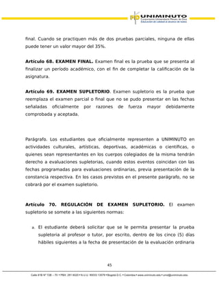 final. Cuando se practiquen más de dos pruebas parciales, ninguna de ellas
puede tener un valor mayor del 35%.
Artículo 68. EXAMEN FINAL. Examen final es la prueba que se presenta al
finalizar un período académico, con el fin de completar la calificación de la
asignatura.
Artículo 69. EXAMEN SUPLETORIO. Examen supletorio es la prueba que
reemplaza el examen parcial o final que no se pudo presentar en las fechas
señaladas oficialmente por razones de fuerza mayor debidamente
comprobada y aceptada.
Parágrafo. Los estudiantes que oficialmente representen a UNIMINUTO en
actividades culturales, artísticas, deportivas, académicas o científicas, o
quienes sean representantes en los cuerpos colegiados de la misma tendrán
derecho a evaluaciones supletorias, cuando estos eventos coincidan con las
fechas programadas para evaluaciones ordinarias, previa presentación de la
constancia respectiva. En los casos previstos en el presente parágrafo, no se
cobrará por el examen supletorio.
Artículo 70. REGULACIÓN DE EXAMEN SUPLETORIO. El examen
supletorio se somete a las siguientes normas:
a. El estudiante deberá solicitar que se le permita presentar la prueba
supletoria al profesor o tutor, por escrito, dentro de los cinco (5) días
hábiles siguientes a la fecha de presentación de la evaluación ordinaria
45
 