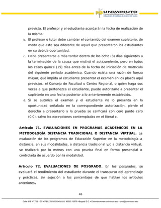 prevista. El profesor y el estudiante acordarán la fecha de realización de
la misma.
b. El profesor o tutor debe cambiar el contenido del examen supletorio, de
modo que este sea diferente de aquel que presentaron los estudiantes
en su debida oportunidad.
c. Debe presentarse a más tardar dentro de los ocho (8) días siguientes a
la terminación de la causa que motivó el aplazamiento, pero en todos
los casos quince (15) días antes de la fecha de iniciación de matrícula
del siguiente período académico. Cuando exista una razón de fuerza
mayor, que impida al estudiante presentar el examen en los plazos aquí
previstos, el Consejo de Facultad o Centro Regional, o quien haga sus
veces a que pertenezca el estudiante, puede autorizarlo a presentar el
supletorio en una fecha posterior a lo anteriormente establecido.
d. Si se autoriza el examen y el estudiante no lo presenta en la
oportunidad señalada en la correspondiente autorización, pierde el
derecho a presentarlo y la prueba se calificará con cero punto cero
(0.0), salvo las excepciones contempladas en el literal c.
Artículo 71. EVALUACIONES EN PROGRAMAS ACADÉMICOS EN LA
METODOLOGÍA DISTANCIA TRADICIONAL O DISTANCIA VIRTUAL. La
evaluación de los programas de Educación Superior en la metodología a
distancia, en sus modalidades, a distancia tradicional y/o a distancia virtual,
se realizará por lo menos con una prueba final en forma presencial o
controlada de acuerdo con la modalidad.
Artículo 72. EVALUACIONES DE POSGRADO. En los posgrados, se
evaluará el rendimiento del estudiante durante el transcurso del aprendizaje
y prácticas, sin sujeción a los porcentajes de que hablan los artículos
anteriores.
46
 