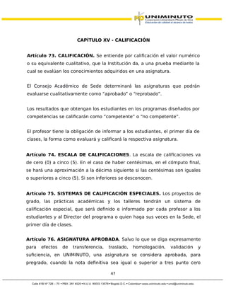 CAPÍTULO XV - CALIFICACIÓN
Artículo 73. CALIFICACIÓN. Se entiende por calificación el valor numérico
o su equivalente cualitativo, que la Institución da, a una prueba mediante la
cual se evalúan los conocimientos adquiridos en una asignatura.
El Consejo Académico de Sede determinará las asignaturas que podrán
evaluarse cualitativamente como “aprobado” o “reprobado”.
Los resultados que obtengan los estudiantes en los programas diseñados por
competencias se calificarán como “competente” o “no competente”.
El profesor tiene la obligación de informar a los estudiantes, el primer día de
clases, la forma como evaluará y calificará la respectiva asignatura.
Artículo 74. ESCALA DE CALIFICACIONES. La escala de calificaciones va
de cero (0) a cinco (5). En el caso de haber centésimas, en el cómputo final,
se hará una aproximación a la décima siguiente si las centésimas son iguales
o superiores a cinco (5). Si son inferiores se desconocen.
Artículo 75. SISTEMAS DE CALIFICACIÓN ESPECIALES. Los proyectos de
grado, las prácticas académicas y los talleres tendrán un sistema de
calificación especial, que será definido e informado por cada profesor a los
estudiantes y al Director del programa o quien haga sus veces en la Sede, el
primer día de clases.
Artículo 76. ASIGNATURA APROBADA. Salvo lo que se diga expresamente
para efectos de transferencia, traslado, homologación, validación y
suficiencia, en UNIMINUTO, una asignatura se considera aprobada, para
pregrado, cuando la nota definitiva sea igual o superior a tres punto cero
47
 