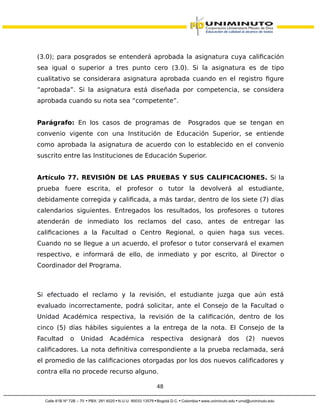 (3.0); para posgrados se entenderá aprobada la asignatura cuya calificación
sea igual o superior a tres punto cero (3.0). Si la asignatura es de tipo
cualitativo se considerara asignatura aprobada cuando en el registro figure
“aprobada”. Si la asignatura está diseñada por competencia, se considera
aprobada cuando su nota sea “competente”.
Parágrafo: En los casos de programas de Posgrados que se tengan en
convenio vigente con una Institución de Educación Superior, se entiende
como aprobada la asignatura de acuerdo con lo establecido en el convenio
suscrito entre las Instituciones de Educación Superior.
Artículo 77. REVISIÓN DE LAS PRUEBAS Y SUS CALIFICACIONES. Si la
prueba fuere escrita, el profesor o tutor la devolverá al estudiante,
debidamente corregida y calificada, a más tardar, dentro de los siete (7) días
calendarios siguientes. Entregados los resultados, los profesores o tutores
atenderán de inmediato los reclamos del caso, antes de entregar las
calificaciones a la Facultad o Centro Regional, o quien haga sus veces.
Cuando no se llegue a un acuerdo, el profesor o tutor conservará el examen
respectivo, e informará de ello, de inmediato y por escrito, al Director o
Coordinador del Programa.
Si efectuado el reclamo y la revisión, el estudiante juzga que aún está
evaluado incorrectamente, podrá solicitar, ante el Consejo de la Facultad o
Unidad Académica respectiva, la revisión de la calificación, dentro de los
cinco (5) días hábiles siguientes a la entrega de la nota. El Consejo de la
Facultad o Unidad Académica respectiva designará dos (2) nuevos
calificadores. La nota definitiva correspondiente a la prueba reclamada, será
el promedio de las calificaciones otorgadas por los dos nuevos calificadores y
contra ella no procede recurso alguno.
48
 