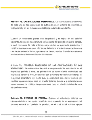 Artículo 78. CALIFICACIONES DEFINITIVAS. Las calificaciones definitivas
de cada una de las asignaturas se publicarán en el Sistema de información
institucional y en las fechas que establezca cada Sede para tal fin.
Cuando un estudiante pierda una asignatura y la repita en un período
siguiente, la nota de la asignatura será aquella del período en que la aprobó,
la cual reemplaza la nota anterior, para efectos de promedio académico y
certificaciones pero no para efectos de la historia académica que se tiene en
cuenta para efectos del otorgamiento de becas, ayudas financieras u otras o
reconocimientos económicos o de otra índole
Artículo 79. PROMEDIO PONDERADO DE LAS CALIFICACIONES DE LAS
ASIGNATURAS. Para determinar la calificación promedio del estudiante, en el
respectivo período o nivel, se ponderarán las calificaciones numéricas del
respectivo período o nivel, de acuerdo con el número de créditos que tenga la
respectiva asignatura, de modo que, la asignatura con mayor número de
créditos tenga un mayor peso en el valor total de la nota y la asignatura con
menor número de créditos, tenga un menor peso en el valor total de la nota
del período o nivel.
Artículo 80. PERÍODO DE PRUEBA. Cuando un estudiante obtenga un
cómputo inferior a tres punto cero (3.0), en el promedio de las asignaturas del
período, entrará en “período de prueba”, en el cual podrá solicitar apoyo
49
 