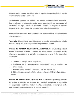 académico con miras a que logre superar las dificultades académicas que lo
llevaron a tener un bajo promedio.
Se considera “período de prueba”, el período inmediatamente siguiente,
durante el cual, el estudiante recibe apoyo especial. Si con ese apoyo, el
estudiante no logra elevar el promedio, perderá el respectivo período
académico, de conformidad con lo dispuesto en el artículo siguiente.
Un estudiante sólo podrá tener un periodo de prueba durante su permanencia
en un programa.
Parágrafo. El estudiante que obtenga un promedio ponderado acumulado
inferior a tres punto cero (3.0) quedará en periodo de prueba.
Artículo 81. PÉRDIDA DEL PERÍODO ACADÉMICO. Un estudiante pierde el
período académico cuando, obtenidas las calificaciones definitivas de las
asignaturas cursadas en el período, se encuentra en una de las siguientes
situaciones:
a. Pérdida de tres (3) o más asignaturas.
b. Perdida de dos (2) asignaturas por segunda (2ª) vez, ya perdidas con
anterioridad.
c. Pérdida de una misma (1) asignatura por tercera (3ª) vez.
d. Obtención de promedio inferior a tres punto cero (3.0) en el periodo de
prueba.
Artículo 82. RETIRO DE LA INSTITUCIÓN. El estudiante que tenga pérdida
del periodo académico por segunda vez, quedará retirado de la Institución
por un periodo académico. Posteriormente podrá solicitar su reingreso en la
oportunidad que se determina en el artículo siguiente.
50
 