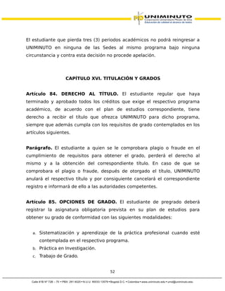 El estudiante que pierda tres (3) periodos académicos no podrá reingresar a
UNIMINUTO en ninguna de las Sedes al mismo programa bajo ninguna
circunstancia y contra esta decisión no procede apelación.
CAPÍTULO XVI. TITULACIÓN Y GRADOS
Artículo 84. DERECHO AL TÍTULO. El estudiante regular que haya
terminado y aprobado todos los créditos que exige el respectivo programa
académico, de acuerdo con el plan de estudios correspondiente, tiene
derecho a recibir el título que ofrezca UNIMINUTO para dicho programa,
siempre que además cumpla con los requisitos de grado contemplados en los
artículos siguientes.
Parágrafo. El estudiante a quien se le comprobara plagio o fraude en el
cumplimiento de requisitos para obtener el grado, perderá el derecho al
mismo y a la obtención del correspondiente título. En caso de que se
comprobara el plagio o fraude, después de otorgado el título, UNIMINUTO
anulará el respectivo título y por consiguiente cancelará el correspondiente
registro e informará de ello a las autoridades competentes.
Artículo 85. OPCIONES DE GRADO. El estudiante de pregrado deberá
registrar la asignatura obligatoria prevista en su plan de estudios para
obtener su grado de conformidad con las siguientes modalidades:
a. Sistematización y aprendizaje de la práctica profesional cuando esté
contemplada en el respectivo programa.
b. Práctica en Investigación.
c. Trabajo de Grado.
52
 