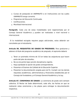 d. Cursos de postgrado en UNIMINUTO o en instituciones con las cuales
UNIMINUTO tenga convenio.
e. Programas de Educación Continuada.
f. Certificaciones.
g. Movilidad Internacional.
Parágrafo. Cada una de estas modalidades será reglamentada por el
Consejo General Académico y pueden ser realizadas a nivel nacional o
internacional.
Si la modalidad escogida requiere pagos adicionales, estos deberán ser
cancelados por el estudiante.
Artículo 86. REQUISITOS DE GRADO EN PREGRADO. Para graduarse y
obtener el título del programa académico de pregrado, el aspirante deberá:
a. Tener un promedio mínimo de 3.0 en todas las asignaturas que hacen
parte del plan de estudios.
b. No se encuentre bajo sanción disciplinaria vigente.
c. Haya aprobado la opción de grado correspondiente.
d. Presentar el Examen de Calidad de la Educación Superior.
e. Presentar la documentación exigida para tal fin. Cumplir con los demás
requisitos académicos, administrativos y financieros establecidos por el
Consejo de Fundadores y el Consejo General Académico y la Ley.
Artículo 87. CEREMONIA DE GRADO. La ceremonia de grado será siempre
colectiva. El Rector de Sede determinará, cada año, las fechas en que se
realizarán estas ceremonias y los plazos para entregar la documentación
respectiva.
53
 