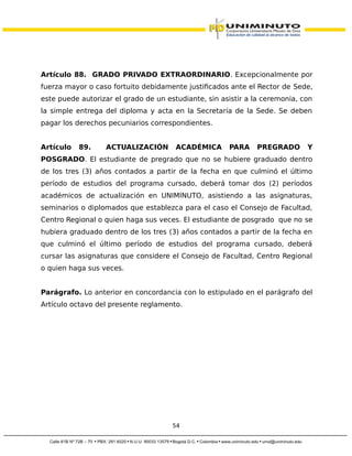 Artículo 88. GRADO PRIVADO EXTRAORDINARIO. Excepcionalmente por
fuerza mayor o caso fortuito debidamente justificados ante el Rector de Sede,
este puede autorizar el grado de un estudiante, sin asistir a la ceremonia, con
la simple entrega del diploma y acta en la Secretaría de la Sede. Se deben
pagar los derechos pecuniarios correspondientes.
Artículo 89. ACTUALIZACIÓN ACADÉMICA PARA PREGRADO Y
POSGRADO. El estudiante de pregrado que no se hubiere graduado dentro
de los tres (3) años contados a partir de la fecha en que culminó el último
período de estudios del programa cursado, deberá tomar dos (2) períodos
académicos de actualización en UNIMINUTO, asistiendo a las asignaturas,
seminarios o diplomados que establezca para el caso el Consejo de Facultad,
Centro Regional o quien haga sus veces. El estudiante de posgrado que no se
hubiera graduado dentro de los tres (3) años contados a partir de la fecha en
que culminó el último período de estudios del programa cursado, deberá
cursar las asignaturas que considere el Consejo de Facultad, Centro Regional
o quien haga sus veces.
Parágrafo. Lo anterior en concordancia con lo estipulado en el parágrafo del
Artículo octavo del presente reglamento.
54
 