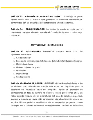 Artículo 93. ASESORÍA AL TRABAJO DE GRADO. El trabajo de grado
deberá contar con la asesoría que garantice su adecuada realización de
conformidad con las exigencias que establezca la unidad académica.
Artículo 94. REGLAMENTACIÓN. La opción de grado se regirá por el
reglamento que para el efecto apruebe el Consejo de Facultad o quien haga
sus veces.
CAPÍTULO XVIII - DISTINCIONES
Artículo 95. DISTINCIONES. UNIMINUTO otorgará, entre otras, las
siguientes distinciones:
a. Grado de honor
b. Excelencia en Exámenes de Estado de Calidad de la Educación Superior
c. Matrícula de honor
d. Mejores trabajos de grado
e. Monitorias
f. Intercambios
g. Grado póstumo
Artículo 96. GRADO DE HONOR. UNIMINUTO otorgará grado de honor a los
estudiantes que, además de cumplir con todos los requisitos para la
obtención del respectivo título del programa, logran un promedio de
calificaciones en toda su carrera no inferior a cuatro punto cinco (4.5), sin
haber perdido ninguna de las asignaturas del plan de estudios respectivo,
siempre y cuando no hayan sido sancionados disciplinariamente, dentro de
los dos últimos periodos académicos de su respectivo programa, previo
concepto de la Unidad Académica correspondiente. Cuando el estudiante
56
 