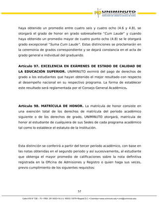 haya obtenido un promedio entre cuatro seis y cuatro ocho (4.6 y 4.8), se
otorgará el grado de honor en grado sobresaliente “Cum Laude” y cuando
haya obtenido un promedio mayor de cuatro punto ocho (4.8) se le otorgará
grado excepcional “Suma Cum Laude”. Estas distinciones se proclamarán en
la ceremonia de grados correspondiente y se dejará constancia en el acta de
grado general e individual del graduando.
Artículo 97. EXCELENCIA EN EXÁMENES DE ESTADO DE CALIDAD DE
LA EDUCACIÓN SUPERIOR. UNIMINUTO eximirá del pago de derechos de
grado a los estudiantes que hayan obtenido el mejor resultado con respecto
al desempeño nacional en su respectivo programa. La forma de establecer
este resultado será reglamentada por el Consejo General Académico.
Artículo 98. MATRÍCULA DE HONOR. La matrícula de honor consiste en
una exención total de los derechos de matrícula del período académico
siguiente o de los derechos de grado, UNIMINUTO otorgará, matrícula de
honor al estudiante de cualquiera de sus Sedes de cada programa académico
tal como lo establece el estatuto de la Institución.
Esta distinción se conferirá a partir del tercer período académico, con base en
las notas obtenidas en el segundo periodo y así sucesivamente, al estudiante
que obtenga el mayor promedio de calificaciones sobre la nota definitiva
registrada en la Oficina de Admisiones y Registro o quien haga sus veces,
previo cumplimiento de los siguientes requisitos:
57
 