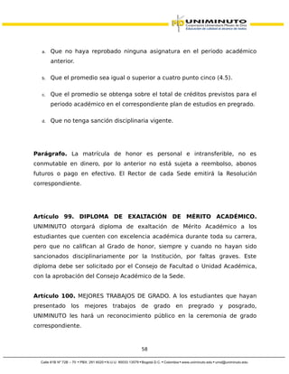 a. Que no haya reprobado ninguna asignatura en el periodo académico
anterior.
b. Que el promedio sea igual o superior a cuatro punto cinco (4.5).
c. Que el promedio se obtenga sobre el total de créditos previstos para el
periodo académico en el correspondiente plan de estudios en pregrado.
d. Que no tenga sanción disciplinaria vigente.
Parágrafo. La matrícula de honor es personal e intransferible, no es
conmutable en dinero, por lo anterior no está sujeta a reembolso, abonos
futuros o pago en efectivo. El Rector de cada Sede emitirá la Resolución
correspondiente.
Artículo 99. DIPLOMA DE EXALTACIÓN DE MÉRITO ACADÉMICO.
UNIMINUTO otorgará diploma de exaltación de Mérito Académico a los
estudiantes que cuenten con excelencia académica durante toda su carrera,
pero que no califican al Grado de honor, siempre y cuando no hayan sido
sancionados disciplinariamente por la Institución, por faltas graves. Este
diploma debe ser solicitado por el Consejo de Facultad o Unidad Académica,
con la aprobación del Consejo Académico de la Sede.
Artículo 100. MEJORES TRABAJOS DE GRADO. A los estudiantes que hayan
presentado los mejores trabajos de grado en pregrado y posgrado,
UNIMINUTO les hará un reconocimiento público en la ceremonia de grado
correspondiente.
58
 