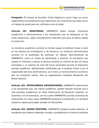 Parágrafo. El Consejo de Facultad, Centro Regional o quien haga sus veces
reglamentará los parámetros para determinar las condiciones que debe reunir
un trabajo de grado para ser calificado como el mejor.
Artículo 101. MONITORÍAS. UNIMINUTO podrá otorgar monitorias
académicas o administrativas a los estudiantes que se destaquen en las
áreas respectivas, según procedimiento específico que para el efecto expida
la Institución.
La monitoria académica consiste en brindar apoyo al profesor titular o tutor
en las labores de investigación y de docencia. La monitoria administrativa
consiste en la posibilidad de participar en labores administrativas de
UNIMINUTO, como un medio de aprendizaje y práctica. Al estudiante que
acepte la monitoria y preste el servicio durante un mínimo de dos (2) horas
semanales y un máximo de ocho (8) horas semanales durante el respectivo
período académico, debidamente certificadas por el profesor titular o por el
responsable del área administrativa, se le hará un reconocimiento económico
que no constituirá salario. Esto se reglamentará mediante Resolución del
Rector General
Artículo 102. INTERCAMBIOS UNIVERSITARIOS. UNIMINUTO seleccionará
a los estudiantes que, por mérito académico, podrán estudiar durante uno o
más períodos académicos en otras Instituciones de Educación Superior, en
Colombia o en el extranjero, con las cuales UNIMINUTO suscriba convenios de
intercambio. En estos casos UNIMINUTO postulará al estudiante y le brindará
asesoría y apoyo para poder acceder al intercambio.
Artículo 103. GRADO PÓSTUMO. UNIMINUTO otorgará grado póstumo, al
estudiante que fallezca habiendo cursado y aprobado por lo menos el ochenta
59
 