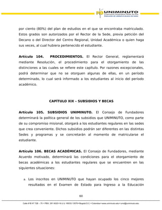 por ciento (80%) del plan de estudios en el que se encontraba matriculado.
Estos grados son autorizados por el Rector de la Sede, previa petición del
Decano o del Director del Centro Regional, Unidad Académica o quien haga
sus veces, al cual hubiera pertenecido el estudiante.
Artículo 104. PROCEDIMIENTOS. El Rector General, reglamentará
mediante Resolución, el procedimiento para el otorgamiento de las
distinciones a las cuales se refiere este capítulo. Por razones excepcionales,
podrá determinar que no se otorguen algunas de ellas, en un período
determinado, lo cual será informado a los estudiantes al inicio del período
académico.
CAPÍTULO XIX – SUBSIDIOS Y BECAS
Artículo 105. SUBSIDIOS UNIMINUTO. El Consejo de Fundadores
determinará la política general de los subsidios que UNIMINUTO, como parte
de su compromiso misional, otorgará a los estudiantes regulares en las sedes
que crea conveniente. Dichos subsidios podrán ser diferentes en las distintas
Sedes y programas y se concretarán al momento de matricularse el
estudiante.
Artículo 106. BECAS ACADÉMICAS. El Consejo de Fundadores, mediante
Acuerdo motivado, determinará las condiciones para el otorgamiento de
becas académicas a los estudiantes regulares que se encuentren en las
siguientes situaciones:
a. Los inscritos en UNIMINUTO que hayan ocupado los cinco mejores
resultados en el Examen de Estado para Ingreso a la Educación
60
 