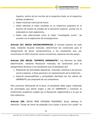 Superior, dentro de los inscritos de la respectiva Sede, en el respectivo
período académico.
b. Haber merecido matrícula de honor.
c. Haber obtenido el mejor resultado en su respectivo programa en el
Examen de Estado de Calidad de la Educación Superior, acorde con lo
estipulado en este reglamento.
d. Haber sido seleccionado como el mejor “Investigador Junior”, de
acuerdo con el reglamento de Investigaciones.
Artículo 107. BECAS SOCIOECONÓMICAS. El Consejo Superior de cada
Sede, mediante Acuerdo motivado, determinará las condiciones para el
otorgamiento de becas socioeconómicas a los estudiantes que, por
encontrarse en difícil situación social o económica, requieran de este apoyo.
Artículo 108. BECAS “ESPÍRITU UNIMINUTO”. Los Rectores de Sede
determinarán, mediante Resolución motivada, las condiciones para el
otorgamiento de becas a los estudiantes que se destaquen por:
a. Realización de actividades deportivas, culturales, artísticas o de servicio
social o pastoral, a título personal o en representación de la Institución.
b. Especial responsabilidad y comprobada identidad con los valores de
UNIMINUTO, por propuesta de sus compañeros.
Para continuar disfrutando de la beca, el estudiante debe seguir realizando
las actividades que dieron origen a ella en UNIMINUTO y mantener el
rendimiento académico exigido por la Resolución reglamentaria a la que se
hizo referencia.
Artículo 109. BECAS PARA ESTUDIAR POSGRADO. Quien obtenga la
distinción “Grado de honor de pregrado Cum Laude o Suma Cum Laude” se
61
 