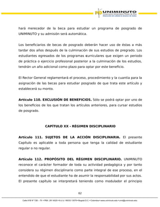 hará merecedor de la beca para estudiar un programa de posgrado de
UNIMINUTO y su admisión será automática.
Los beneficiarios de becas de posgrado deberán hacer uso de éstas a más
tardar dos años después de la culminación de sus estudios de pregrado. Los
estudiantes egresados de los programas curriculares que exigen un periodo
de práctica o ejercicio profesional posterior a la culminación de los estudios,
tendrán un año adicional como plazo para optar por este beneficio.
El Rector General reglamentará el proceso, procedimiento y la cuantía para la
asignación de las becas para estudiar posgrado de que trata este artículo y
establecerá su monto.
Artículo 110. EXCLUSIÓN DE BENEFICIOS. Sólo se podrá optar por uno de
los beneficios de los que tratan los artículos anteriores, para cursar estudios
de posgrado.
CAPÍTULO XX - RÉGIMEN DISCIPLINARIO
Artículo 111. SUJETOS DE LA ACCIÓN DISCIPLINARIA. El presente
Capítulo es aplicable a toda persona que tenga la calidad de estudiante
regular o no regular.
Artículo 112. PROPÓSITO DEL RÉGIMEN DISCIPLINARIO. UNIMINUTO
reconoce el carácter formador de toda su actividad pedagógica y por tanto
considera su régimen disciplinario como parte integral de ese proceso, en el
entendido de que el estudiante ha de asumir la responsabilidad por sus actos.
El presente capítulo se interpretará teniendo como modulador el principio
62
 