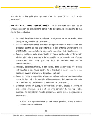 precedente y los principios generales de EL MINUTO DE DIOS y de
UNIMINUTO.
Artículo 113. FALTA DISCIPLINARIA. En el contexto señalado en el
artículo anterior, se considerará como falta disciplinaria, cualquiera de las
siguientes conductas:
a. Incumplir los deberes del estudiante consagrados en los estatutos, o en
cualquier reglamento de UNIMINUTO.
b. Realizar actos tendientes a impedir el ingreso o la libre movilización del
personal dentro de las dependencias o del entorno universitario de
UNIMINUTO, sea que tal acto se cometa colectiva o individualmente.
c. Realizar cualquier acto encaminado en forma deliberada a interrumpir
el libre ejercicio académico o la prestación de un servicio que ofrezca
UNIMINUTO, bien sea que tal acto se cometa colectiva o
individualmente.
d. Infringir, deliberadamente, o con culpa, daño a personas y/o bienes
individuales o colectivos dentro de la Institución, en su entorno o en
cualquier evento académico, deportivo, cultural.
e. Poner en riesgo la seguridad y/o causar daño a la integridad personal o
moral, la libertad, la intimidad y el buen nombre, de cualquier miembro
de la Comunidad Universitaria o visitantes de UNIMINUTO.
f. Cometer fraude en cualquier documento, trabajo, prueba o actividad
académica o institucional o colaborar en la comisión del fraude por otra
persona. Se consideran fraude académico, entre otras, las siguientes
conductas:
• Copiar total o parcialmente en exámenes, pruebas, tareas y demás
actividades académicas.
63
 