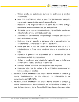 • Utilizar ayudas no autorizadas durante los exámenes o pruebas
académicas.
• Usar citas o referencias falsas, o en forma que induzcan a engaño
o error sobre su contenido, autoría o procedencia.
• Presentar como propia la totalidad o parte de una obra, trabajo,
documento o invención realizado por otra persona.
• Presentar datos que no correspondan con la realidad o que hayan
sido alterados en una actividad académica.
• Alterar total o parcialmente una prueba ya corregida, para obtener
una calificación diferente.
• Sustraer, obtener, acceder o conocer, total o parcialmente, los
cuestionarios o temarios de una prueba académica.
• Firmar por otro la lista de control de asistencia, solicitar a otro
estudiante que la firme en su nombre o alterar la veracidad de la
lista.
• Suplantar o permitir ser suplantado en la realización de una
actividad académica o institucional.
• Incluir el nombre de otro estudiante o permitir que se incluya su
nombre en un trabajo en el que no participó.
• Entregar a título individual un trabajo realizado en grupo.
• Presentar informes de visitas o de actividades académicas sin
haber participado en ellas.
g. Adulterar, dañar, modificar o de alguna forma impedir el correcto y
normal funcionamiento de los sistemas de información o de
comunicación de UNIMINUTO.
h. Adulterar, dañar, modificar o de alguna forma impedir el correcto y
normal funcionamiento de los sistemas de protección de la salud o la
vida de los miembros de la Comunidad Universitaria, alarmas u otros
64
 