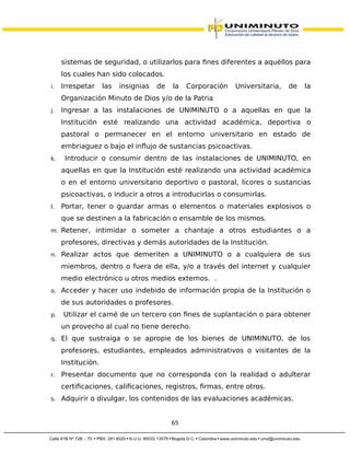 sistemas de seguridad, o utilizarlos para fines diferentes a aquéllos para
los cuales han sido colocados.
i. Irrespetar las insignias de la Corporación Universitaria, de la
Organización Minuto de Dios y/o de la Patria
j. Ingresar a las instalaciones de UNIMINUTO o a aquellas en que la
Institución esté realizando una actividad académica, deportiva o
pastoral o permanecer en el entorno universitario en estado de
embriaguez o bajo el influjo de sustancias psicoactivas.
k. Introducir o consumir dentro de las instalaciones de UNIMINUTO, en
aquellas en que la Institución esté realizando una actividad académica
o en el entorno universitario deportivo o pastoral, licores o sustancias
psicoactivas, o inducir a otros a introducirlas o consumirlas.
l. Portar, tener o guardar armas o elementos o materiales explosivos o
que se destinen a la fabricación o ensamble de los mismos.
m. Retener, intimidar o someter a chantaje a otros estudiantes o a
profesores, directivas y demás autoridades de la Institución.
n. Realizar actos que demeriten a UNIMINUTO o a cualquiera de sus
miembros, dentro o fuera de ella, y/o a través del internet y cualquier
medio electrónico u otros medios externos. .
o. Acceder y hacer uso indebido de información propia de la Institución o
de sus autoridades o profesores.
p. Utilizar el carné de un tercero con fines de suplantación o para obtener
un provecho al cual no tiene derecho.
q. El que sustraiga o se apropie de los bienes de UNIMINUTO, de los
profesores, estudiantes, empleados administrativos o visitantes de la
Institución.
r. Presentar documento que no corresponda con la realidad o adulterar
certificaciones, calificaciones, registros, firmas, entre otros.
s. Adquirir o divulgar, los contenidos de las evaluaciones académicas.
65
 
