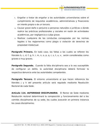 t. Engañar o tratar de engañar a las autoridades universitarias sobre el
cumplimiento de requisitos académicos, administrativos y financieros
en interés propio o de un tercero.
u. Causar grave daño o perjuicio a personas naturales o jurídicas o donde
realice las prácticas profesionales y sociales en razón de actividades
académicas, por negligencia o culpa grave.
v. Realizar cualquiera de las conductas consagradas por las normas
legales o los reglamentos como plagio o violación de derechos de
propiedad intelectual.
Parágrafo Primero. En todo caso, las faltas a las cuales se refieren los
literales b, c, d, f, g, h, i, m, n, o, p, q, r, s, t, u, v, serán consideradas como
graves o muy graves.
Parágrafo Segundo. Cuando la falta disciplinaria sea a la vez susceptible
de configurar un delito, la autoridad disciplinaria deberá formular la
respectiva denuncia ante las autoridades competentes.
Parágrafo Tercero. El entorno universitario al que hacen referencia los
literales j y k del presente artículo será regulado mediante Resolución
Rectoral de cada Sede.
Artículo 114. AUTORIDAD DISCIPLINARIA. El Rector de Sede mediante
Resolución rectoral determinará la composición y funcionamiento del o los
comités disciplinarios de su sede, los cuales avocarán en primera instancia
los casos disciplinarios.
66
 