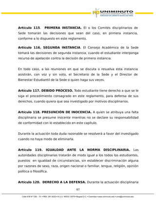 Artículo 115. PRIMERA INSTANCIA. El o los Comités disciplinarios de
Sede tomarán las decisiones que sean del caso, en primera instancia,
conforme a lo dispuesto en este reglamento.
Artículo 116. SEGUNDA INSTANCIA. El Consejo Académico de la Sede
tomará las decisiones de segunda instancia, cuando el estudiante interponga
recurso de apelación contra la decisión de primera instancia.
En todo caso, a las reuniones en que se discuta o resuelva esta instancia
asistirán, con voz y sin voto, el Secretario de la Sede y el Director de
Bienestar Estudiantil de la Sede o quien haga sus veces.
Artículo 117. DEBIDO PROCESO. Todo estudiante tiene derecho a que se le
siga el procedimiento consagrado en este reglamento, para defensa de sus
derechos, cuando quiera que sea investigado por motivos disciplinarios.
Artículo 118. PRESUNCIÓN DE INOCENCIA. A quien se atribuya una falta
disciplinaria se presume inocente mientras no se declare su responsabilidad
de conformidad con lo establecido en este capítulo.
Durante la actuación toda duda razonable se resolverá a favor del investigado
cuando no haya modo de eliminarla.
Artículo 119. IGUALDAD ANTE LA NORMA DISCIPLINARIA. Las
autoridades disciplinarias tratarán de modo igual a los todos los estudiantes,
puestos en igualdad de circunstancias, sin establecer discriminación alguna
por razones de sexo, raza, origen nacional o familiar, lengua, religión, opinión
política o filosófica.
Artículo 120. DERECHO A LA DEFENSA. Durante la actuación disciplinaria
67
 