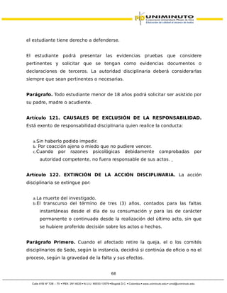 el estudiante tiene derecho a defenderse.
El estudiante podrá presentar las evidencias pruebas que considere
pertinentes y solicitar que se tengan como evidencias documentos o
declaraciones de terceros. La autoridad disciplinaria deberá considerarlas
siempre que sean pertinentes o necesarias.
Parágrafo. Todo estudiante menor de 18 años podrá solicitar ser asistido por
su padre, madre o acudiente.
Artículo 121. CAUSALES DE EXCLUSIÓN DE LA RESPONSABILIDAD.
Está exento de responsabilidad disciplinaria quien realice la conducta:
a.Sin haberlo podido impedir.
b. Por coacción ajena o miedo que no pudiere vencer.
c.Cuando por razones psicológicas debidamente comprobadas por
autoridad competente, no fuera responsable de sus actos.
Artículo 122. EXTINCIÓN DE LA ACCIÓN DISCIPLINARIA. La acción
disciplinaria se extingue por:
a.La muerte del investigado.
b.El transcurso del término de tres (3) años, contados para las faltas
instantáneas desde el día de su consumación y para las de carácter
permanente o continuado desde la realización del último acto, sin que
se hubiere proferido decisión sobre los actos o hechos.
Parágrafo Primero. Cuando el afectado retire la queja, el o los comités
disciplinarios de Sede, según la instancia, decidirá si continúa de oficio o no el
proceso, según la gravedad de la falta y sus efectos.
68
 