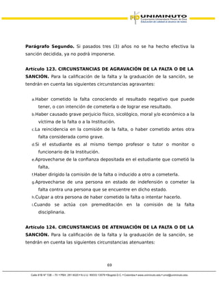 Parágrafo Segundo. Si pasados tres (3) años no se ha hecho efectiva la
sanción decidida, ya no podrá imponerse.
Artículo 123. CIRCUNSTANCIAS DE AGRAVACIÓN DE LA FALTA O DE LA
SANCIÓN. Para la calificación de la falta y la graduación de la sanción, se
tendrán en cuenta las siguientes circunstancias agravantes:
a.Haber cometido la falta conociendo el resultado negativo que puede
tener, o con intención de cometerla o de lograr ese resultado.
b.Haber causado grave perjuicio físico, sicológico, moral y/o económico a la
víctima de la falta o a la Institución.
c.La reincidencia en la comisión de la falta, o haber cometido antes otra
falta considerada como grave.
d.Si el estudiante es al mismo tiempo profesor o tutor o monitor o
funcionario de la Institución.
e.Aprovecharse de la confianza depositada en el estudiante que cometió la
falta,
f.Haber dirigido la comisión de la falta o inducido a otro a cometerla.
g.Aprovecharse de una persona en estado de indefensión o cometer la
falta contra una persona que se encuentre en dicho estado.
h.Culpar a otra persona de haber cometido la falta o intentar hacerlo.
i.Cuando se actúa con premeditación en la comisión de la falta
disciplinaria.
Artículo 124. CIRCUNSTANCIAS DE ATENUACIÓN DE LA FALTA O DE LA
SANCIÓN. Para la calificación de la falta y la graduación de la sanción, se
tendrán en cuenta las siguientes circunstancias atenuantes:
69
 