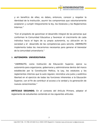 y en beneficio de ellas; es deber, entonces, conocer y respetar la
identidad de la Institución, asumir los compromisos que voluntariamente
aceptaron y cumplir íntegramente la ley, los Estatutos y los Reglamentos
Internos.”
“Con el propósito de garantizar el desarrollo integral de las personas que
conforman la Comunidad Educativa y favorecer el crecimiento de cada
individuo hacia el logro de su propia autonomía, su ubicación en la
sociedad y el desarrollo de las competencias para servirla, UNIMINUTO
implementa todos los mecanismos necesarios para generar el bienestar
de la comunidad universitaria.”
D. AUTONOMÍA UNIVERSITARIA
“UNIMINUTO, como Institución de Educación Superior, ejerce su
autonomía para organizarse, gobernarse y administrarse dentro del marco
establecido por la Constitución Política, la Ley, los estatutos y los
reglamentos internos que la auto regulan; reivindica una justa y auténtica
libertad en el ejercicio de todas las funciones inherentes a la Educación
Superior, con el fin de contribuir al acceso a la verdad y la generación de
nuevos conocimientos.”
ARTÍCULO SEGUNDO. En el contexto del Artículo Primero, adoptar el
reglamento de estudiantes contenido en los siguientes artículos:
7
 
