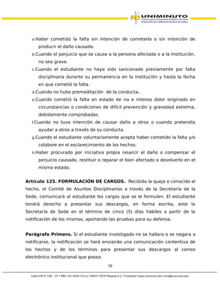 a.Haber cometido la falta sin intención de cometerla o sin intención de
producir el daño causado.
b.Cuando el perjuicio que se cause a la persona afectada o a la Institución,
no sea grave.
c.Cuando el estudiante no haya sido sancionado previamente por falta
disciplinaria durante su permanencia en la Institución y hasta la fecha
en que cometió la falta.
d.Cuando no hubo premeditación de la conducta.
e.Cuando cometió la falta en estado de ira e intenso dolor originado en
circunstancias o condiciones de difícil prevención y gravedad extrema,
debidamente comprobadas.
f.Cuando no tuvo intención de causar daño a otros o cuando pretendía
ayudar a otros a través de su conducta.
g.Cuando el estudiante voluntariamente acepta haber cometido la falta y/o
colabore en el esclarecimiento de los hechos.
h.Haber procurado por iniciativa propia resarcir el daño o compensar el
perjuicio causado, restituir o reparar el bien afectado o devolverlo en el
mismo estado.
Artículo 125. FORMULACIÓN DE CARGOS. Recibida la queja o conocido el
hecho, el Comité de Asuntos Disciplinarios a través de la Secretaría de la
Sede, comunicará al estudiante los cargos que se le formulen. El estudiante
tendrá derecho a presentar sus descargos, en forma escrita, ante la
Secretaría de Sede en el término de cinco (5) días hábiles a partir de la
notificación de los mismos, aportando las pruebas para su defensa.
Parágrafo Primero. Si el estudiante investigado no se hallara o se negara a
notificarse, la notificación se hará enviando una comunicación contentiva de
los hechos y de los términos para presentar sus descargos al correo
electrónico institucional que posea.
70
 
