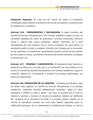 Parágrafo Segundo. En caso de ser menor de edad, el estudiante
investigado podrá solicitar la presencia de uno de sus padres o acudiente que
le coadyuve en su defensa.
Artículo 126. IMPEDIMENTOS Y RECUSACIÓN. Si algún miembro del
Comité de Asuntos Disciplinarios o del Consejo Académico según el caso, se
considera impedido por razón de parentesco, amistad, enemistad, docencia
actual o alguna otra causa justificada, deberá informarlo así y será
reemplazado por otra persona con la misma autoridad. De igual forma, el
estudiante podrá recusar a cualquier miembro del Consejo que se encuentre
en las anteriores circunstancias, presentando prueba sumaria de las razones
por las cuales lo recusa. Los demás miembros del Comité decidirán si aceptan
la recusación o no.
Artículo 127. PRUEBAS Y ARGUMENTOS. El estudiante tiene derecho a
presentar pruebas por una sola vez, y a controvertir las que hubiere en su
contra. El Comité de Asuntos Disciplinarios o el Consejo Académico, según la
instancia, deberá oír al estudiante y analizar las pruebas presentadas, así
como sus argumentos.
Artículo 128. IMPOSICIÓN DE LA SANCIÓN. Cumplidos los trámites a que
se refiere este capítulo, el Comité de Asuntos Disciplinarios o el Consejo
Académico, mediante Acuerdo debidamente motivado, según el caso,
procederá a calificar la falta y aplicar por esta. El acuerdo por el cual se
impone la sanción o resuelve el recurso de apelación deberá ser notificado
por conducto de la Secretaria de Sede y el original deberá reposar en la
misma. El estudiante contará con cinco días hábiles siguientes para su
notificación personal; de no presentarse se notificará por edicto, el cual se
71
 