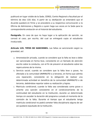 publicará en lugar visible de la Sede, CERES, Centro Regional o Facultad por el
término de diez (10) días. A partir de su desfijación se entenderá que el
Acuerdo quedará en firme y se procederá a su respectiva comunicación a la
Oficina de Admisiones y Registro o quien haga sus veces en la Sede para la
correspondiente anotación en el historial del estudiante.
Parágrafo. En caso de que no haya lugar a la aplicación de sanción, se
cerrará el caso, por escrito, del cual se entregará copia al estudiante
involucrado.
Artículo 129. TIPOS DE SANCIONES. Las faltas se sancionarán según su
gravedad, así:
a. Amonestación privada, cuando se considere que la falta es leve o debe
ser sancionada en forma leve, consistente en un llamado de atención
escrito sobre la conducta, con el fin de prevenir al estudiante sobre las
repercusiones de la misma.
b. Servicio social, cuando se considere que la falta leve o grave, ha
afectado a la comunidad UNIMINUTO o a terceros, en forma que admita
una reparación, consistente en la obligación de realizar una
determinada actividad en beneficio de la comunidad UNIMINUTO o de
terceros, debiéndose reportar sobre su realización y logros.
c. Matrícula condicional, cuando la falta sea considerada como grave o
amerite una sanción consistente en el condicionamiento de la
continuidad del estudiante en la Institución, durante un determinado
tiempo sin exceder la duración del programa cursado al momento de la
comisión de la falta. Durante el tiempo que el estudiante tenga
matrícula condicional no podrá cometer falta disciplinaria alguna de ser
así quedará expulsado de la Institución.
72
 