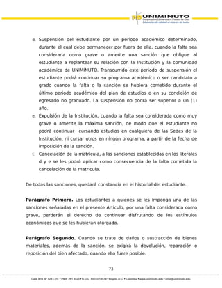 d. Suspensión del estudiante por un período académico determinado,
durante el cual debe permanecer por fuera de ella, cuando la falta sea
considerada como grave o amerite una sanción que obligue al
estudiante a replantear su relación con la Institución y la comunidad
académica de UNIMINUTO. Transcurrido este periodo de suspensión el
estudiante podrá continuar su programa académico o ser candidato a
grado cuando la falta o la sanción se hubiera cometido durante el
último periodo académico del plan de estudios o en su condición de
egresado no graduado. La suspensión no podrá ser superior a un (1)
año.
e. Expulsión de la Institución, cuando la falta sea considerada como muy
grave o amerite la máxima sanción, de modo que el estudiante no
podrá continuar cursando estudios en cualquiera de las Sedes de la
Institución, ni cursar otros en ningún programa, a partir de la fecha de
imposición de la sanción.
f. Cancelación de la matrícula, a las sanciones establecidas en los literales
d y e se les podrá aplicar como consecuencia de la falta cometida la
cancelación de la matricula.
De todas las sanciones, quedará constancia en el historial del estudiante.
Parágrafo Primero. Los estudiantes a quienes se les imponga una de las
sanciones señaladas en el presente Artículo, por una falta considerada como
grave, perderán el derecho de continuar disfrutando de los estímulos
económicos que se les hubieran otorgado.
Parágrafo Segundo. Cuando se trate de daños o sustracción de bienes
materiales, además de la sanción, se exigirá la devolución, reparación o
reposición del bien afectado, cuando ello fuere posible.
73
 
