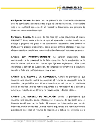Parágrafo Tercero. En todo caso de presentar un documento adulterado,
que no corresponda con la realidad o que no sea de su autoría, se declarará
nulo y se calificará con cero (0) el respectivo documento, sin perjuicio de
otras sanciones a que haya lugar.
Parágrafo Cuarto. Si dentro de los tres (3) años siguientes al grado,
UNIMINUTO tiene conocimiento de que el egresado cometió fraude en el
trabajo o proyecto de grado o en documentos necesarios para obtener el
título, previo proceso disciplinario, podrá anular el título otorgado y cancelar
el correspondiente registro e informar de ello a las autoridades competentes.
Artículo 130. PROPORCIONALIDAD. La sanción disciplinaria debe
corresponder a la gravedad de la falta cometida. En la graduación de la
sanción deben aplicarse los criterios que fija este reglamento. Sólo podrá
imponerse la sanción de suspensión, de cancelación de matrícula o expulsión,
cuando la falta sea calificada como muy grave.
Artículo 131. RECURSO DE REPOSICIÓN. Contra la providencia que
imponga una sanción podrá interponerse el recurso de reposición ante la
autoridad que profirió el acto. El recurso se interpondrá por escrito motivado,
dentro de los tres (3) días hábiles siguientes a la notificación de la sanción y
deberá ser resuelto en un término no mayor a diez (10) días hábiles.
Artículo 132. RECURSO DE APELACIÓN. Contra la providencia que
imponga una sanción, podrá interponerse el recurso de apelación ante el
Consejo Académico de la Sede. El recurso se interpondrá por escrito
motivado, dentro de los tres (3) días hábiles siguientes a la notificación de la
providencia que negó el recurso de reposición y deberá ser decidido en la
74
 