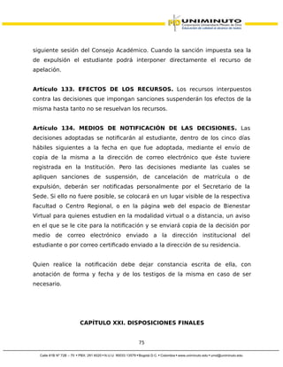 siguiente sesión del Consejo Académico. Cuando la sanción impuesta sea la
de expulsión el estudiante podrá interponer directamente el recurso de
apelación.
Artículo 133. EFECTOS DE LOS RECURSOS. Los recursos interpuestos
contra las decisiones que impongan sanciones suspenderán los efectos de la
misma hasta tanto no se resuelvan los recursos.
Artículo 134. MEDIOS DE NOTIFICACIÓN DE LAS DECISIONES. Las
decisiones adoptadas se notificarán al estudiante, dentro de los cinco días
hábiles siguientes a la fecha en que fue adoptada, mediante el envío de
copia de la misma a la dirección de correo electrónico que éste tuviere
registrada en la Institución. Pero las decisiones mediante las cuales se
apliquen sanciones de suspensión, de cancelación de matrícula o de
expulsión, deberán ser notificadas personalmente por el Secretario de la
Sede. Si ello no fuere posible, se colocará en un lugar visible de la respectiva
Facultad o Centro Regional, o en la página web del espacio de Bienestar
Virtual para quienes estudien en la modalidad virtual o a distancia, un aviso
en el que se le cite para la notificación y se enviará copia de la decisión por
medio de correo electrónico enviado a la dirección institucional del
estudiante o por correo certificado enviado a la dirección de su residencia.
Quien realice la notificación debe dejar constancia escrita de ella, con
anotación de forma y fecha y de los testigos de la misma en caso de ser
necesario.
CAPÍTULO XXI. DISPOSICIONES FINALES
75
 